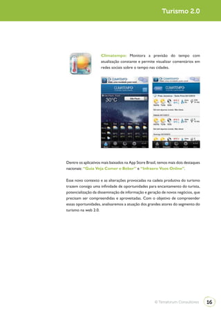 Turismo 2.0




                     Climatempo: Monitora a previsão do tempo com
                     atualização constante e permite visualizar comentários em
                     redes sociais sobre o tempo nas cidades.




Dentre os aplicativos mais baixados na App Store Brasil, temos mais dois destaques
nacionais: “Guia Veja Comer e Beber” e “Infraero Voos Online”.

Esse novo contexto e as alterações provocadas na cadeia produtiva do turismo
trazem consigo uma infinidade de oportunidades para encantamento do turista,
potencialização da disseminação de informação e geração de novos negócios, que
precisam ser compreendidas e aproveitadas. Com o objetivo de compreender
essas oportunidades, analisaremos a atuação dos grandes atores do segmento do
turismo na web 2.0.




                                                      © Terraforum Consultores       16
 
