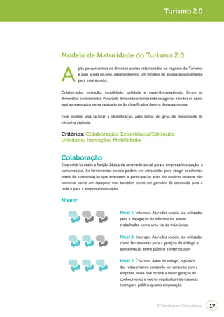 Turismo 2.0




Modelo de Maturidade do Turismo 2.0


A
          pós pesquisarmos os diversos atores relacionados ao negócio do Turismo
          e suas ações on-line, desenvolvemos um modelo de análise especialmente
          para esse estudo.

Colaboração, inovação, mobilidade, utilidade e experiência/estímulo foram as
dimensões consideradas. Para cada dimensão criamos três categorias e todos os casos
aqui apresentados neste relatório serão classificados dentro dessa estrutura.

Esse modelo visa facilitar a identificação, pelo leitor, do grau de maturidade da
iniciativa avaliada.

Critérios: Colaboração; Experiência/Estímulo;
Utilidade; Inovação; Mobilidade.


Colaboração
Esse critério avalia a função básica de uma rede social para a empresa/instituição: a
comunicação. As ferramentas sociais podem ser articuladas para atingir excelentes
níveis de comunicação que envolvem a participação ativa do usuário atuante não
somente como um receptor mas também como um gerador de conteúdo para a
rede e para a empresa/instituição.

Níveis:

                                   Nível 1: Informar. As redes sociais são utilizadas
                                   para a divulgação da informação, sendo
                                   trabalhadas como uma via de mão única.

                                   Nível 2: Interagir. As redes sociais são utilizadas
                                   como ferramentas para a geração de diálogo e
                                   aproximação entre público e interlocutor.

                                   Nível 3: Co-criar. Além do diálogo, o público
                                   das redes criam o conteúdo em conjunto com a
                                   empresa. nessa fase ocorre a maior geração de
                                   conhecimento e outros resultados interessantes
                                   tanto para público quanto corporação.




                                                         © Terraforum Consultores        17
 