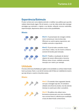 Turismo 2.0                                                                    Turismo 2.0




              Experiência/Estímulo
              O setor turístico tem como objetivo estimular e mobilizar seus públicos para que eles
              realizem determinada viagem. De tal maneira, o uso das redes sociais deve empregar
              estratégias que estimulem o viajante e sua decisão, utilizando recursos multimídias,
              experimentação, depoimentos dentre outras várias possibilidades.

              Níveis:

                                                   Nível 1: A apresentação das vantagens obtidas
                                                   ocorre somente por meio da descrição.
                                                   Oferecem ao usuário apenas argumentos, sem
                                                   trabalhar estímulos e experiência.

                                                   Nível 2: O portal exibe conteúdos visuais,
                                                   como fotos e vídeos, mas de maneira unilateral,
                                                   somente fornecidos pela instituição.

                                                   Nível 3: Trabalha a visualização do destino/
                                                   objetivo de maneira diferenciada e interativa.
                                                   Oferece visitas virtuais, realidade aumentada,
                                                   interação com roteiro, por exemplo.

              Utilidade
              O turista online busca facilidades para agilizar certas atividades ou conhecer determinado
              local ou processo. Assim, o uso das ferramentas web 2.0 deve ser trabalhado de maneira
              que seja útil para o usuário e de prático acesso.

              Níveis:

                                                   Nível 1: O conteúdo é bem organizado, fazendo
                                                   com que a mensagem seja clara. O conteúdo é
                                                   utilizado como fonte de consulta, mas não estimula
                                                   interesse no usuário para voltar a consultá-lo.

                                                   Nível 2: Os públicos não utilizam mais a
                                                   ferramenta somente para uma única visualização,
                                                   mas a tornam fonte ou referência para atualização
                                                   e busca de determinado conhecimento.




                                                                          © Terraforum Consultores         18
 