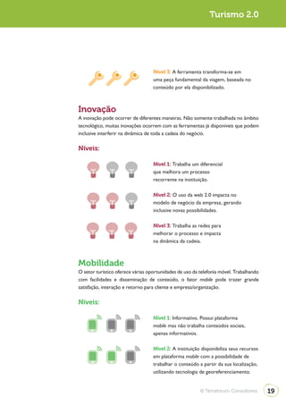 Turismo 2.0




                                   Nível 3: A ferramenta transforma-se em
                                   uma peça fundamental da viagem, baseada no
                                   conteúdo por ela disponibilizado.



Inovação
A inovação pode ocorrer de diferentes maneiras. Não somente trabalhada no âmbito
tecnológico, muitas inovações ocorrem com as ferramentas já disponíveis que podem
inclusive interferir na dinâmica de toda a cadeia do negócio.

Níveis:

                                   Nível 1: Trabalha um diferencial
                                   que melhora um processo
                                   recorrente na instituição.

                                   Nível 2: O uso da web 2.0 impacta no
                                   modelo de negócio da empresa, gerando
                                   inclusive novas possibilidades.

                                   Nível 3: Trabalha as redes para
                                   melhorar o processo e impacta
                                   na dinâmica da cadeia.



Mobilidade
O setor turístico oferece várias oportunidades de uso da telefonia móvel. Trabalhando
com facilidades e disseminação de conteúdo, o fator mobile pode trazer grande
satisfação, interação e retorno para cliente e empresa/organização.

Níveis:

                                   Nível 1: Informativo. Possui plataforma
                                   mobile mas não trabalha conteúdos sociais,
                                   apenas informativos.

                                   Nível 2: A instituição disponibiliza seus recursos
                                   em plataforma mobile com a possibilidade de
                                   trabalhar o conteúdo a partir da sua localização,
                                   utilizando tecnologia de georeferenciamento.


                                                         © Terraforum Consultores       19
 