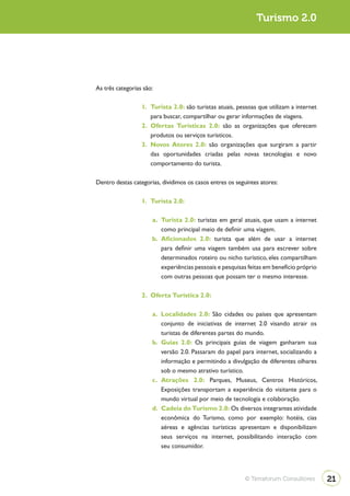 Turismo 2.0




As três categorias são:

                  1. Turista 2.0: são turistas atuais, pessoas que utilizam a internet
                     para buscar, compartilhar ou gerar informações de viagens.
                  2. Ofertas Turísticas 2.0: são as organizações que oferecem
                     produtos ou serviços turísticos.
                  3. Novos Atores 2.0: são organizações que surgiram a partir
                     das oportunidades criadas pelas novas tecnologias e novo
                     comportamento do turista.

Dentro destas categorias, dividimos os casos entres os seguintes atores:

                  1. Turista 2.0:

                      a. Turista 2.0: turistas em geral atuais, que usam a internet
                         como principal meio de definir uma viagem.
                      b. Aficionados 2.0: turista que além de usar a internet
                         para definir uma viagem também usa para escrever sobre
                         determinados roteiro ou nicho turístico, eles compartilham
                         experiências pessoais e pesquisas feitas em benefício próprio
                         com outras pessoas que possam ter o mesmo interesse.

                  2. Oferta Turística 2.0:

                      a. Localidades 2.0: São cidades ou países que apresentam
                         conjunto de iniciativas de internet 2.0 visando atrair os
                         turistas de diferentes partes do mundo.
                      b. Guias 2.0: Os principais guias de viagem ganharam sua
                         versão 2.0. Passaram do papel para internet, socializando a
                         informação e permitindo a divulgação de diferentes olhares
                         sob o mesmo atrativo turístico.
                      c. Atrações 2.0: Parques, Museus, Centros Históricos,
                         Exposições transportam a experiência do visitante para o
                         mundo virtual por meio de tecnologia e colaboração.
                      d. Cadeia do Turismo 2.0: Os diversos integrantes atividade
                         econômica do Turismo, como por exemplo: hotéis, cias
                         aéreas e agências turísticas apresentam e disponibilizam
                         seus serviços na internet, possibilitando interação com
                         seu consumidor.




                                                           © Terraforum Consultores      21
 