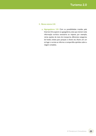 Turismo 2.0                                             Turismo 2.0




              3. Novos atores 2.0:

                 a. Agregadores 2.0: Com as possibilidades trazidas pela
                    Internet 2.0, surgiram os agregadores, sites que reúnem toda
                    informação turística necessária ao viajante, por exemplo,
                    várias opções de meio de transporte, diferentes categorias
                    de hotéis, tickets para parques e shows etc. Assim, em um
                    só lugar o turista se informa e compartilha opiniões sobre a
                    viagem completa.




                                                    © Terraforum Consultores       22
 