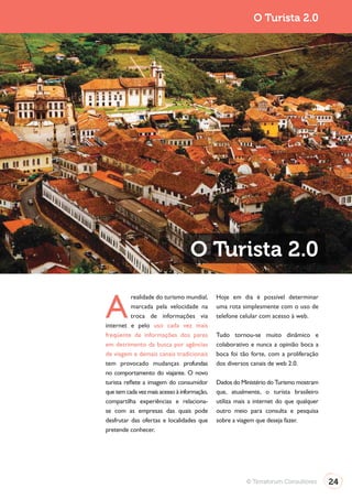 Turismo 2.0                                                              O Turista 2.0




                                                O Turista 2.0

              A
                         realidade do turismo mundial,     Hoje em dia é possível determinar
                         marcada pela velocidade na        uma rota simplesmente com o uso de
                         troca de informações via          telefone celular com acesso à web.
              internet e pelo uso cada vez mais
              freqüente de informações dos pares           Tudo tornou-se muito dinâmico e
              em detrimento da busca por agências          colaborativo e nunca a opinião boca a
              de viagem e demais canais tradicionais       boca foi tão forte, com a proliferação
              tem provocado mudanças profundas             dos diversos canais de web 2.0.
              no comportamento do viajante. O novo
              turista reflete a imagem do consumidor       Dados do Ministério do Turismo mostram
              que tem cada vez mais acesso à informação,   que, atualmente, o turista brasileiro
              compartilha experiências e relaciona-        utiliza mais a internet do que qualquer
              se com as empresas das quais pode            outro meio para consulta e pesquisa
              desfrutar das ofertas e localidades que      sobre a viagem que deseja fazer.
              pretende conhecer.




                                                                      © Terraforum Consultores       24
 