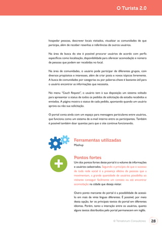 Turismo 2.0                                                            O Turista 2.0




              hospedar pessoas, descrever locais visitados, visualizar as comunidades de que
              participa, além de receber resenhas e referências de outros usuários.

              Na área de busca do site é possível procurar usuários de acordo com perfis
              específicos como localização, disponibilidade para oferecer acomodação e número
              de pessoas que podem ser recebidas no local.

              Na área de comunidades, o usuário pode participar de diferentes grupos, com
              diversos propósitos e interesses, além de criar posts e novos tópicos livremente.
              A busca de comunidades por categorias ou por palavras-chave é bastante útil para
              o usuário encontrar as informações que necessita.

              No menu “Couch Request”, o usuário tem à sua disposição um sistema voltado
              para apresentar o status de todos os pedidos de solicitação de estadia recebidos e
              enviados. A página mostra o status de cada pedido, apontando quando um usuário
              aprova ou não sua solicitação.

              O portal conta ainda com um espaço para mensagens particulares entre usuários,
              que funciona como um sistema de e-mail interno entre os participantes. Também
              é possível também doar quantias para que o site continue funcionando.




                                   Ferramentas utilizadas
                                   Mashup



                                   Pontos fortes
                                   Um dos pontos fortes deste portal é o volume de informações
                                   e usuários cadastrados. Seguindo o princípio de que o sucesso
                                   de toda rede social é a presença efetiva de pessoas que a
                                   movimentam, a grande quantidade de usuários possibilita ao
                                   visitante conseguir facilmente um contato ou até encontrar
                                   acomodação na cidade que deseja visitar.

                                   Outro ponto marcante do portal é a possibilidade de acessá-
                                   lo em mais de vinte línguas diferentes. É possível, por meio
                                   desta opção, ler os principais textos do portal em diferentes
                                   idiomas. Porém, tanto a interação entre os usuários, quanto
                                   alguns textos distribuídos pelo portal permanecem em inglês.


                                                                    © Terraforum Consultores       28
 
