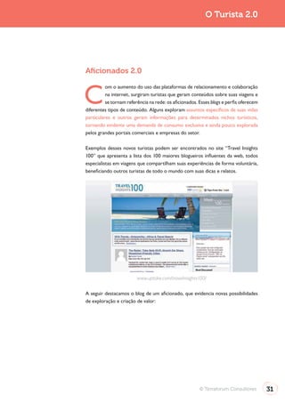 O Turista 2.0




Aﬁcionados 2.0


C
          om o aumento do uso das plataformas de relacionamento e colaboração
          na internet, surgiram turistas que geram conteúdos sobre suas viagens e
          se tornam referência na rede: os aficionados. Esses blogs e perfis oferecem
diferentes tipos de conteúdo. Alguns exploram assuntos específicos de suas vidas
particulares e outros geram informações para determinados nichos turísticos,
tornando evidente uma demanda de consumo exclusiva e ainda pouco explorada
pelos grandes portais comerciais e empresas do setor.

Exemplos desses novos turistas podem ser encontrados no site “Travel Insights
100” que apresenta a lista dos 100 maiores blogueiros influentes da web, todos
especialistas em viagens que compartilham suas experiências de forma voluntária,
beneficiando outros turistas de todo o mundo com suas dicas e relatos.




                         www.uptake.com/travelinsights100/

A seguir destacamos o blog de um aficionado, que evidencia novas possibilidades
de exploração e criação de valor:




                                                        © Terraforum Consultores        31
 