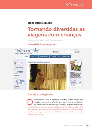 Turismo 2.0                                                                O Turista 2.0




              Blogs especializados

              Tornando divertidas as
              viagens com crianças
              (original: Delicious Baby – Making Travel with Kids Fun)

              www.deliciousbaby.com




              Descrição e Objetivos


              D
                        ebbie Dubrow é mãe de dois filhos e seu blog propõe soluções para
                        situações recorrentes para famílias que viajam com crianças. Debbie e
                        seu marido têm como hobbie viajar e utilizam o blog para mostrar que é
              possível se divertir com as crianças em qualquer lugar do mundo. A autora alega
              que somente o relato de uma mãe realmente expõe todos os cuidados que esse
              tipo de viagem exige, sustentando a credibilidade e a veracidade das informações
              divulgadas em seu blog.




                                                                         © Terraforum Consultores   32
 