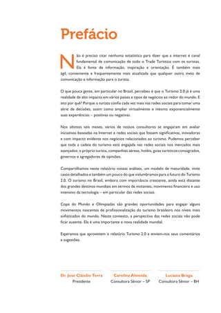 Prefácio
N
          ão é preciso citar nenhuma estatística para dizer que a internet é canal
          fundamental de comunicação de todo o Trade Turístico com os turistas.
          Ela é fonte de informação, inspiração e orientação. É também mais
ágil, conveniente e frequentemente mais atualizada que qualquer outro meio de
comunicação e informação para o turista.

O que pouca gente, em particular no Brasil, percebeu é que o Turismo 2.0 já é uma
realidade de alto impacto em vários países e tipos de negócios ao redor do mundo. E
isto por quê? Porque o turista confia cada vez mais nas redes sociais para tomar uma
série de decisões, assim como ampliar virtualmente e mesmo exponencialmente
suas experiências – positivas ou negativas.

Nos últimos seis meses, vários de nossos consultores se engajaram em avaliar
iniciativas baseadas na Internet e redes sociais que fossem significativas, inovadoras
e com impacto evidente nos negócios relacionados ao turismo. Pudemos perceber
que toda a cadeia do turismo está engajada nas redes sociais nos mercados mais
avançados: o próprio turista, companhias aéreas, hotéis, guias turísticos consagrados,
governos e agregadores de opiniões.

Compartilhamos neste relatório nossas análises, um modelo de maturidade, vinte
casos detalhados e também um pouco do que vislumbramos para o futuro do Turismo
2.0. O turismo no Brasil, embora com importância crescente, ainda está distante
dos grandes destinos mundiais em termos de visitantes, movimento financeiro e uso
intensivo da tecnologia – em particular das redes sociais.

Copa do Mundo e Olimpíadas são grandes oportunidades para engajar alguns
movimentos nascentes de profissionalização do turismo brasileiro nos níveis mais
sofisticados do mundo. Neste contexto, a perspectiva das redes sociais não pode
ficar ausente. Ela é uma importante e nova realidade mundial.

Esperamos que aproveitem o relatório Turismo 2.0 e enviem-nos seus comentários
e sugestões.




Dr. José Cláudio Terra         Carolina Almeida                Luciana Braga
       Presidente             Consultora Sênior – SP        Consultora Sênior – BH
 