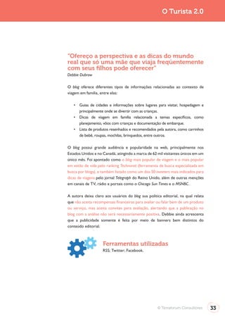 O Turista 2.0




“Ofereço a perspectiva e as dicas do mundo
real que só uma mãe que viaja freqüentemente
com seus ﬁlhos pode oferecer”
Debbie Dubrow

O blog oferece diferentes tipos de informações relacionadas ao contexto de
viagem em família, entre elas:



      principalmente onde se divertir com as crianças.

      planejamento, vôos com crianças e documentação de embarque.

      de bebê, roupas, mochilas, brinquedos, entre outros.

O blog possui grande audiência e popularidade na web, principalmente nos
Estados Unidos e no Canadá, atingindo a marca de 62 mil visitantes únicos em um
único mês. Foi apontado como o blog mais popular de viagem e o mais popular
em estilo de vida pelo ranking Technorati (ferramenta de busca especializada em
busca por blogs), e também listado como um dos 50 tweeters mais indicados para
dicas de viagens pelo jornal Telegraph do Reino Unido, além de outras menções
em canais de TV, rádio e portais como o Chicago Sun Times e o MSNBC.

A autora deixa claro aos usuários do blog sua política editorial, na qual relata
que não aceita recompensas financeiras para avaliar ou falar bem de um produto
ou serviço, mas aceita convites para avaliação, alertando que a publicação no
blog com a análise não será necessariamente positiva. Debbie ainda acrescenta
que a publicidade somente é feita por meio de banners bem distintos do
conteúdo editorial.



                    Ferramentas utilizadas




                                                     © Terraforum Consultores      33
 