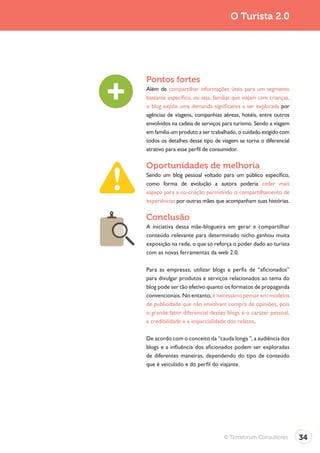 Turismo 2.0                                        O Turista 2.0




              Pontos fortes
              Além de compartilhar informações úteis para um segmento
              bastante específico, ou seja, famílias que viajam com crianças,
              o blog expõe uma demanda significativa a ser explorada por
              agências de viagens, companhias aéreas, hotéis, entre outros
              envolvidos na cadeia de serviços para turismo. Sendo a viagem
              em família um produto a ser trabalhado, o cuidado exigido com
              todos os detalhes desse tipo de viagem se torna o diferencial
              atrativo para esse perfil de consumidor.

              Oportunidades de melhoria
              Sendo um blog pessoal voltado para um público específico,
              como forma de evolução a autora poderia ceder mais
              espaço para a co-criação permitindo o compartilhamento de
              experiências por outras mães que acompanham suas histórias.

              Conclusão
              A iniciativa dessa mãe-blogueira em gerar e compartilhar
              conteúdo relevante para determinado nicho ganhou muita
              exposição na rede, o que só reforça o poder dado ao turista
              com as novas ferramentas da web 2.0.

              Para as empresas, utilizar blogs e perfis de “aficionados”
              para divulgar produtos e serviços relacionados ao tema do
              blog pode ser tão efetivo quanto os formatos de propaganda
              convencionais. No entanto, é necessário pensar em modelos
              de publicidade que não envolvam compra de opiniões, pois
              o grande fator diferencial desses blogs é o caráter pessoal,
              a credibilidade e a imparcialidade dos relatos.

              De acordo com o conceito da “cauda longa ”, a audiência dos
              blogs e a influência dos aficionados podem ser exploradas
              de diferentes maneiras, dependendo do tipo de conteúdo
              que é veiculado e do perfil do viajante.




                                                © Terraforum Consultores        34
 