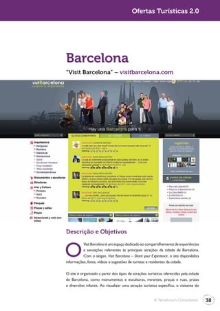 Turismo 2.0                                             Ofertas Turísticas 2.0




              Barcelona
              “Visit Barcelona” – visitbarcelona.com




              Descrição e Objetivos


              O
                        Visit Barcelona é um espaço dedicado ao compartilhamento de experiências
                        e sensações referentes às principais atrações da cidade de Barcelona.
                        Com o slogan, Visit Barcelona – Share your Experience, o site disponibiliza
              informações, fotos, vídeos e sugestões de turistas e residentes da cidade.

              O site é organizado a partir dos tipos de atrações turísticas oferecidas pela cidade
              de Barcelona, como monumentos e esculturas, mirantes, praças e ruas, praias
              e diversões infantis. Ao visualizar uma atração turística específica, o visitante do


                                                                      © Terraforum Consultores        38
 