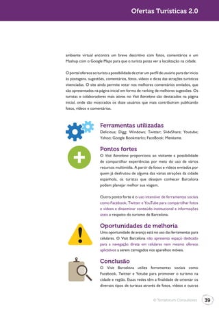 Ofertas Turísticas 2.0




ambiente virtual encontra um breve descritivo com fotos, comentários e um
Mashup com o Google Maps para que o turista possa ver a localização na cidade.

O portal oferece ao turista a possibilidade de criar um perfil de usuário para dar inicio
às postagens, sugestões, comentários, fotos, vídeos e dicas das atrações turísticas
vivenciadas. O site ainda permite votar nos melhores comentários enviados, que
são apresentados na página inicial em forma de ranking de melhores sugestões. Os
turistas e colaboradores mais ativos no Visit Barcelona são destacados na página
inicial, onde são mostrados os doze usuários que mais contribuíram publicando
fotos, vídeos e comentários.



                       Ferramentas utilizadas



                       Pontos fortes
                       O Visit Barcelona proporciona ao visitante a possibilidade
                       de compartilhar experiências por meio do uso de vários
                       recursos multimídia. A partir de fotos e vídeos enviados por
                       quem já desfrutou de alguma das várias atrações da cidade
                       espanhola, os turistas que desejam conhecer Barcelona
                       podem planejar melhor sua viagem.

                       Outro ponto forte é o uso intensivo de ferramentas sociais
                       como Facebook, Twitter e YouTube para compartilhar fotos
                       e vídeos e disseminar conteúdo institucional e informações
                       úteis a respeito do turismo de Barcelona.

                       Oportunidades de melhoria
                       Uma oportunidade de avanço está no uso das ferramentas para
                       celulares. O Visit Barcelona não apresenta espaço dedicado
                       para a navegação direta em celulares nem mesmo oferece
                       aplicativos a serem carregados nos aparelhos móveis.

                       Conclusão
                       O Visit Barcelona utiliza ferramentas sociais como
                       Facebook, Twitter e Yotube para promover o turismo na
                       cidade e região. Essas redes têm a finalidade de orientar os
                       diversos tipos de turistas através de fotos, vídeos e outras


                                                          © Terraforum Consultores          39
 
