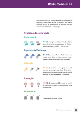 Turismo 2.0                                  Ofertas Turísticas 2.0




                           informações úteis. No entanto, a interação entre usuários
                           dentro do site poderia ocorrer de maneira mais efetiva,
                           por meio do uso de moderadores de discussão e outros
                           mecanismos de estímulo à participação.



              Avaliação de Maturidade

              Colaboração

                                     Nível 2: Interagir. As redes sociais são utilizadas
                                     como ferramentas para a geração de diálogo e
                                     aproximação entre público e interlocutor.

              Experiência/Estímulo

                                     Nível 2: O portal trabalha na exibição de conteúdos
                                     visuais, como fotos e vídeos, mas de maneira
                                     unilateral, somente fornecidos pela instituição.

              Utilidade

                                     Nível 1: O conteúdo é bem organizado, fazendo
                                     com que a mensagem seja clara. O conteúdo é
                                     utilizado como fonte de consulta, mas não estimula
                                     interesse no usuário para voltar a consultá-lo.

              Inovação
                                     Nível 2: O uso da web 2.0 impacta no modelo
                                     de negócio da empresa, gerando inclusive novas
                                     possibilidades.

              Mobilidade


                                     Não utiliza ferramentas móveis.




                                                           © Terraforum Consultores        40
 