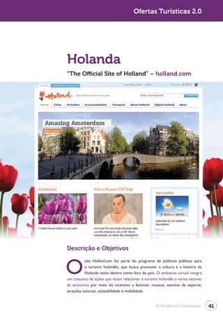 Ofertas Turísticas 2.0




Holanda
“The Official Site of Holland” – holland.com




Descrição e Objetivos


O
          site Holland.com faz parte do programa de políticas públicas para
          o turismo holandês, que busca promover a cultura e a história da
          Holanda tanto dentro como fora do país. O ambiente virtual integra
um conjunto de ações que visam relacionar o turismo holandês a vários setores
da economia por meio do incentivo a festivais, museus, eventos de esporte,
atrações naturais, acessibilidade e mobilidade.


                                                  © Terraforum Consultores      41
 