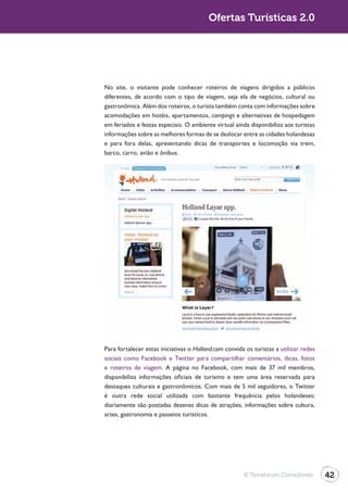 Turismo 2.0                                            Ofertas Turísticas 2.0




              No site, o visitante pode conhecer roteiros de viagens dirigidos a públicos
              diferentes, de acordo com o tipo de viagem, seja ela de negócios, cultural ou
              gastronômica. Além dos roteiros, o turista também conta com informações sobre
              acomodações em hotéis, apartamentos, campings e alternativas de hospedagem
              em feriados e festas especiais. O ambiente virtual ainda disponibiliza aos turistas
              informações sobre as melhores formas de se deslocar entre as cidades holandesas
              e para fora delas, apresentando dicas de transportes e locomoção via trem,
              barco, carro, avião e ônibus.




              Para fortalecer estas iniciativas o Holland.com convida os turistas a utilizar redes
              sociais como Facebook e Twitter para compartilhar comentários, dicas, fotos
              e roteiros de viagem. A página no Facebook, com mais de 37 mil membros,
              disponibiliza informações oficiais de turismo e tem uma área reservada para
              destaques culturais e gastronômicos. Com mais de 5 mil seguidores, o Twitter

              diariamente são postadas dezenas dicas de atrações, informações sobre cultura,
              artes, gastronomia e passeios turísticos.




                                                                     © Terraforum Consultores        42
 