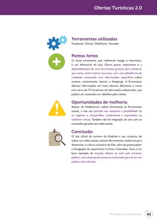 Ofertas Turísticas 2.0




Ferramentas utilizadas


Pontos fortes
O visual envolvente, que realmente instiga o internauta,
é um diferencial do site. Outro ponto importante é a
disponibilização de uma ferramenta gratuita para celulares
que conta, entre outros recursos, com uma plataforma de
realidade aumentada com informações específicas sobre
museus, restaurantes, bancos e shoppings. A ferramenta
oferece informações em nove idiomas diferentes e conta
com cerca de 17 mil pontos de informação cadastrados, que
podem ser acessados em detalhes pelo celular.

Oportunidades de melhoria
Apesar do Holland.com utilizar fortemente as ferramentas
sociais, o site não permite aos visitantes a possibilidade de
se registrar e compartilhar comentários e impressões no
ambiente virtual. Também não há integração do site com os
conteúdos gerados nas redes sociais.

Conclusão
O site oficial de turismo da Holanda e seu conjunto de
ações nas redes sociais utilizam ferramentas modernas para
disseminar a cultura e história do País, além de potencializar
a divulgação da experiência turística holandesa. Esse é um
bom exemplo de atuação efetiva na web pela iniciativa
pública, com diversas ferramentas multimídia para atrair um
público diversificado.




                                 © Terraforum Consultores        43
 