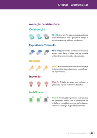 Turismo 2.0                            Ofertas Turísticas 2.0




              Avaliação de Maturidade

              Colaboração

                               Nível 2: Interagir. As redes sociais são utilizadas
                               como ferramentas para a geração de diálogo e
                               aproximação entre público e interlocutor.

              Experiência/Estímulo

                               Nível 2: O portal trabalha na exibição de conteúdos
                               visuais, como fotos e vídeos, mas de maneira
                               unilateral, somente fornecidos pela instituição.

              Utilidade

                               Nível 3: A ferramenta transforma-se em uma peça
                               fundamental da viagem, baseada no conteúdo por
                               ela disponibilizado.

              Inovação

                               Nível 3: Trabalha as redes para melhorar o
                               processo e impacta na dinâmica da cadeia.



              Mobilidade

                               Nível 2: A instituição disponibiliza seus recursos
                               em plataforma mobile com a possibilidade de
                               trabalhar o conteúdo a partir da sua localização,
                               utilizando tecnologia de georeferenciamento.




                                                     © Terraforum Consultores        44
 