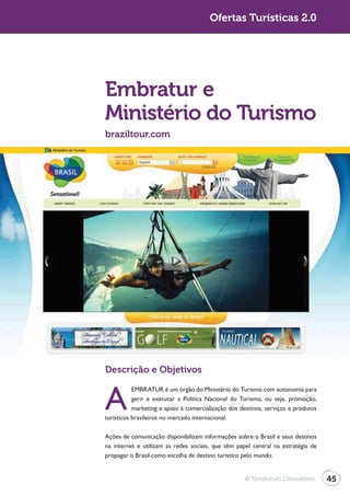 Ofertas Turísticas 2.0




Embratur e
Ministério do Turismo
braziltour.com




Descrição e Objetivos


A
           EMBRATUR é um órgão do Ministério do Turismo com autonomia para
           gerir e executar a Política Nacional do Turismo, ou seja, promoção,
           marketing e apoio à comercialização dos destinos, serviços e produtos
turísticos brasileiros no mercado internacional.

Ações de comunicação disponibilizam informações sobre o Brasil e seus destinos
na internet e utilizam as redes sociais, que têm papel central na estratégia de
propagar o Brasil como escolha de destino turístico pelo mundo.


                                                    © Terraforum Consultores       45
 