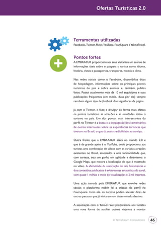Turismo 2.0                      Ofertas Turísticas 2.0




              Ferramentas utilizadas
              Facebook, Twitter, Flickr, YouTube, FourSquare e YahooTravel.



              Pontos fortes
              A EMBRATUR proporciona aos seus visitantes um acervo de
              informações úteis sobre o paíspara o turista como idioma,
              história, vistos e passaportes, transporte, moeda e clima.

              Nas redes sociais como o Facebook, disponibiliza dicas
              de hospedagem, informações sobre os principais pontos
              turísticos do país e sobre eventos e, também, publica
              fotos. Possui atualmente mais de 10 mil seguidores e suas
              publicações frequentes (em média, duas por dia) sempre
              recebem algum tipo de feedback dos seguidores da página.

              Já com o Twitter, o foco é divulgar de forma mais efetiva
              os pontos turísticos, as atrações e as novidades sobre o
              turismo no país. Um dos pontos mais interessantes do
              perfil no Twitter é a busca e a propagação dos comentários
              de outros internautas sobre as experiências turísticas que
              tiveram no Brasil, o que dá mais credibilidade ao serviço.

              Outra frente que a EMBRATUR ataca no mundo 2.0 e
              que é de grande apelo é o YouTube, onde proporciona aos
              turistas uma combinação de vídeos com as variadas atrações
              existentes no Brasil, associados a uma funcionalidade que,
              com certeza, traz um ganho em agilidade e dinamismo: o
              Google Maps, que mostra a localização do que é mostrado
              no vídeo. A efetividade da associação de tais ferramentas e
              dos conteúdos publicados é evidente nas estatísticas do canal,
              com quase 1 milhão e meio de visualizações e 2 mil inscritos.

              Uma ação tomada pela EMBRATUR que envolve redes
              sociais e plataforma mobile foi a criação do perfil no
              Foursquare. Com ele, os turistas podem acessar dicas de
              outras pessoas que já visitaram um determinado destino.

              A associação com o YahooTravel proporciona aos turistas
              uma nova forma de auxiliar outros viajantes a montar


                                               © Terraforum Consultores        46
 