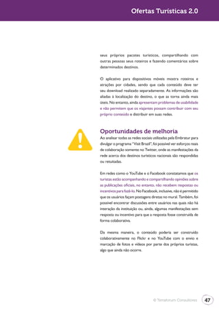 Ofertas Turísticas 2.0




seus próprios pacotes turísticos, compartilhando com
outras pessoas seus roteiros e fazendo comentários sobre
determinados destinos.

O aplicativo para dispositivos móveis mostra roteiros e
atrações por cidades, sendo que cada conteúdo deve ter
seu download realizado separadamente. As informações são
aliadas à localização do destino, o que as torna ainda mais
úteis. No entanto, ainda apresentam problemas de usabilidade
e não permitem que os viajantes possam contribuir com seu
próprio conteúdo e distribuir em suas redes.



Oportunidades de melhoria
Ao analisar todas as redes sociais utilizadas pela Embratur para
divulgar o programa “Visit Brazil”, foi possível ver esforços reais
de colaboração somente no Twitter, onde as manifestações da
rede acerca dos destinos turísticos nacionais são respondidas
ou retuitadas.

Em redes como o YouTube e o Facebook constatamos que os
turistas estão acompanhando e compartilhando opiniões sobre
as publicações oficiais, no entanto, não recebem respostas ou
incentivos para fazê-lo. No Facebook, inclusive, não é permitido
que os usuários façam postagens diretas no mural. Também, foi
possível encontrar discussões entre usuários nas quais não há
interação da instituição ou, ainda, algumas manifestações sem
resposta ou incentivo para que a resposta fosse construída de
forma colaborativa.

Da mesma maneira, o conteúdo poderia ser construído
colaborativamente no Flickr e no YouTube com o envio e
marcação de fotos e vídeos por parte dos próprios turistas,
algo que ainda não ocorre.




                                    © Terraforum Consultores          47
 