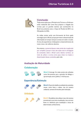 Turismo 2.0                                  Ofertas Turísticas 2.0




                          Conclusão
                          Todas essas ações que o Ministério do Turismo e a Embratur
                          estão realizando têm como foco preparar a chegada dos
                          turistas para os grandes eventos que acontecerão no
                          Brasil nos próximos anos: a Copa do Mundo de 2014 e as
                          Olimpíadas de 2016.

                          As mídias sociais serão uma ferramenta de forte apelo
                          estratégico para o Brasil, porque permitem a disseminação de
                          informações em tempo real para turistas em todo o mundo.
                          A troca de experiências vividasajuda no desenvolvimento de
                          novas rotas e de melhores destinos.

                          No entanto, o potencial dessas redes ainda não é explorado
                          por completo, porque o foco das ações está na divulgação
                          de conteúdos sobre o Brasil como destino turístico, ao
                          invés de utilizar o turista como peça chave na criação e
                          disseminação desses conteúdos pela rede.



              Avaliação de Maturidade

              Colaboração
                                    Nível 2: Interagir. As redes sociais são utilizadas
                                    como ferramentas para a geração de diálogo e
                                    aproximação entre público e interlocutor.

              Experiência/Estímulo

                                    Nível 2: O portal trabalha na exibição de conteúdos
                                    visuais, como fotos e vídeos, mas de maneira
                                    unilateral, somente fornecidos pela instituição.

              Utilidade
                                    Nível 2: Os públicos não utilizam mais a ferramenta
                                    somente para uma única visualização, mas a tornam
                                    fonte ou referência para atualização e busca de
                                    determinado conhecimento.


                                                          © Terraforum Consultores        48
 