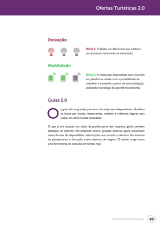 Ofertas Turísticas 2.0




Inovação

                               Nível 1: Trabalha um diferencial que melhora
                               um processo recorrente na instituição.



Mobilidade

                               Nível 2: A instituição disponibiliza seus recursos
                               em plataforma mobile com a possibilidade de
                               trabalhar o conteúdo a partir da sua localização,
                               utilizando tecnologia de georeferenciamento.



Guias 2.0


O
          s guias são os grandes parceiros dos viajantes independentes. Auxiliam
          na busca por hotéis, restaurantes, roteiros e melhores lugares para
          visitar em determinada localidade.

O que já era sucesso nas mãos de grande parte dos viajantes, ganha também
destaque na internet. No ambiente online, grandes editoras agora encontram
novas formas de disponibilizar informações aos turistas e oferecer ferramentas
de planejamento e discussão sobre destinos de viagens. O celular surge como
uma ferramenta de consulta em tempo real.




                                                     © Terraforum Consultores       49
 