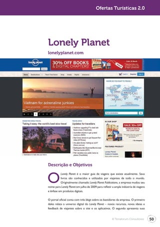 Turismo 2.0                                            Ofertas Turísticas 2.0




              Lonely Planet
              lonelyplanet.com




              Descrição e Objetivos


              O
                        Lonely Planet é o maior guia de viagens que existe atualmente. Seus
                        livros são conhecidos e utilizados por viajantes de todo o mundo.
                        Originalmente chamado Lonely Planet Publications, a empresa mudou seu
              nome para Lonely Planet em julho de 2009 para refletir a ampla indústria de viagens
              e ênfase em produtos digitais.

              O portal oficial conta com três blogs sobre os bastidores da empresa. O primeiro
              deles relata o universo digital do Lonely Planet – novos recursos, novas ideias e
              feedback de viajantes sobre o site e os aplicativos. O segundo apresenta suas


                                                                    © Terraforum Consultores        50
 
