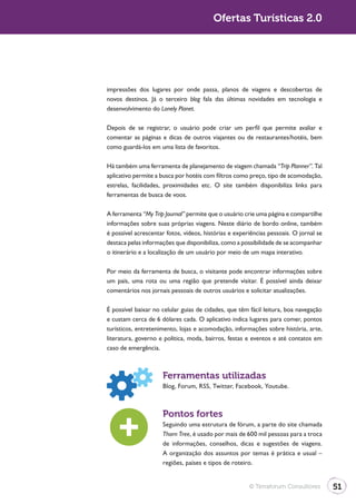 Ofertas Turísticas 2.0




impressões dos lugares por onde passa, planos de viagens e descobertas de
novos destinos. Já o terceiro blog fala das últimas novidades em tecnologia e
desenvolvimento do Lonely Planet.

Depois de se registrar, o usuário pode criar um perfil que permite avaliar e
comentar as páginas e dicas de outros viajantes ou de restaurantes/hotéis, bem
como guardá-los em uma lista de favoritos.

Há também uma ferramenta de planejamento de viagem chamada “Trip Planner”. Tal
aplicativo permite a busca por hotéis com filtros como preço, tipo de acomodação,
estrelas, facilidades, proximidades etc. O site também disponibiliza links para
ferramentas de busca de voos.

A ferramenta “My Trip Journal” permite que o usuário crie uma página e compartilhe
informações sobre suas próprias viagens. Neste diário de bordo online, também
é possível acrescentar fotos, vídeos, histórias e experiências pessoais. O jornal se
destaca pelas informações que disponibiliza, como a possibilidade de se acompanhar
o itinerário e a localização de um usuário por meio de um mapa interativo.

Por meio da ferramenta de busca, o visitante pode encontrar informações sobre
um país, uma rota ou uma região que pretende visitar. É possível ainda deixar
comentários nos jornais pessoais de outros usuários e solicitar atualizações.

É possível baixar no celular guias de cidades, que têm fácil leitura, boa navegação
e custam cerca de 6 dólares cada. O aplicativo indica lugares para comer, pontos
turísticos, entretenimento, lojas e acomodação, informações sobre história, arte,
literatura, governo e política, moda, bairros, festas e eventos e até contatos em
caso de emergência.



                     Ferramentas utilizadas
                     Blog, Forum, RSS, Twitter, Facebook, Youtube.



                     Pontos fortes
                     Seguindo uma estrutura de fórum, a parte do site chamada
                     Thorn Tree, é usado por mais de 600 mil pessoas para a troca
                     de informações, conselhos, dicas e sugestões de viagens.
                     A organização dos assuntos por temas é prática e usual –
                     regiões, países e tipos de roteiro.


                                                       © Terraforum Consultores        51
 