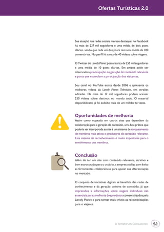 Turismo 2.0                      Ofertas Turísticas 2.0




              Sua atuação nas redes sociais merece destaque: no Facebook
              há mais de 237 mil seguidores e uma média de dois posts
              diários, sendo que cada um dos posts tem uma média de 100
              comentários. No perfil há cerca de 40 vídeos sobre viagens.

              O Twitter do Lonely Planet possui cerca de 255 mil seguidores
              e uma média de 10 posts diários. Em ambos pode ser
              observada a preocupação na geração de conteúdo relevante
              e posts que estimulam a participação dos visitantes.

              Seu canal no YouTube existe desde 2006 e apresenta os
              melhores vídeos da Lonely Planet Television, em versões
              editadas. Os mais de 17 mil seguidores podem acessar
              250 vídeos sobre destinos no mundo todo. O material
              disponibilizado já foi exibido mais de um milhão de vezes.



              Oportunidades de melhoria
              Assim como mapeado em outros sites que dependem da
              colaboração para a geração de conteúdo, uma boa prática que
              poderia ser incorporada ao site é um sistema de ranqueamento
              de membros mais ativos e produtores de conteúdo relevante.
              Este sistema de reconhecimento é muito importante para o
              envolvimento dos membros.



              Conclusão
              Além de ter um site com conteúdo relevante, atrativo e
              bem estruturado para o usuário, a empresa utiliza com êxito
              as ferramentas colaborativas para apoiar sua diferenciação
              no mercado.

              O conjunto de iniciativas digitais se beneficia das redes de
              conhecimento e da geração coletiva de conteúdo, já que
              impressões e informações sobre viagens individuais são
              essenciais para a melhoria dos produtos comercializados pela
              Lonely Planet e para tornar mais críveis as recomendações
              para o viajante.




                                               © Terraforum Consultores       52
 