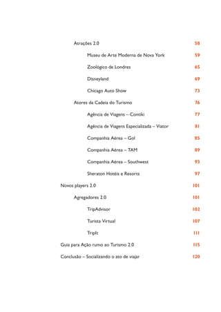 Atrações 2.0                                       58

             Museu de Arte Moderna de Nova York          59

             Zoológico de Londres                        65

             Disneyland                                  69

             Chicago Auto Show                           73

      Atores da Cadeia do Turismo                         76

             Agência de Viagens – Contiki                77

             Agência de Viagens Especializada – Viator    81

             Companhia Aérea – Gol                       85

             Companhia Aérea – TAM                       89

             Companhia Aérea – Southwest                 93

             Sheraton Hotéis e Resorts                   97

Novos players 2.0                                        101

      Agregadores 2.0                                    101

             TripAdvisor                                 102

             Turista Virtual                             107

             TripIt                                      111

Guia para Ação rumo ao Turismo 2.0                       115

Conclusão – Socializando o ato de viajar                 120
 