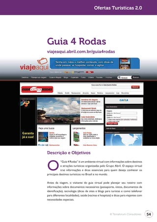 Turismo 2.0                                            Ofertas Turísticas 2.0




              Guia 4 Rodas
              viajeaqui.abril.com.br/guia4rodas




              Descrição e Objetivos


              O
                          “Guia 4 Rodas” é um ambiente virtual com informações sobre destinos
                          e atrações turísticas organizadas pelo Grupo Abril. O espaço virtual
                          traz informações e dicas essenciais para quem deseja conhecer os
              principais destinos turísticos no Brasil e no mundo.

              Antes da viagem, o visitante do guia virtual pode planejar seu roteiro com
              informações sobre documentos necessários (passaporte, vistos, documentos de
              identificação), tecnologia (dicas de sites e blogs para turistas e como telefonar
              para diferentes localidades), saúde (vacinas e hospitais) e dicas para viajantes com
              necessidades especiais.




                                                                     © Terraforum Consultores        54
 