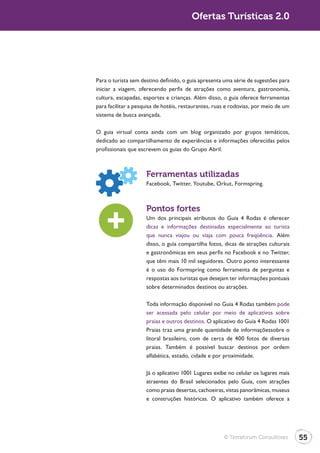 Ofertas Turísticas 2.0




Para o turista sem destino definido, o guia apresenta uma série de sugestões para
iniciar a viagem, oferecendo perfis de atrações como aventura, gastronomia,
cultura, escapadas, esportes e crianças. Além disso, o guia oferece ferramentas
para facilitar a pesquisa de hotéis, restaurantes, ruas e rodovias, por meio de um
sistema de busca avançada.

O guia virtual conta ainda com um blog organizado por grupos temáticos,
dedicado ao compartilhamento de experiências e informações oferecidas pelos
profissionais que escrevem os guias do Grupo Abril.



                     Ferramentas utilizadas
                     Facebook, Twitter, Youtube, Orkut, Formspring.



                     Pontos fortes
                     Um dos principais atributos do Guia 4 Rodas é oferecer
                     dicas e informações destinadas especialmente ao turista
                     que nunca viajou ou viaja com pouca freqüência. Além
                     disso, o guia compartilha fotos, dicas de atrações culturais
                     e gastronômicas em seus perfis no Facebook e no Twitter,
                     que têm mais 10 mil seguidores. Outro ponto interessante
                     é o uso do Formspring como ferramenta de perguntas e
                     respostas aos turistas que desejam ter informações pontuais
                     sobre determinados destinos ou atrações.

                     Toda informação disponível no Guia 4 Rodas também pode
                     ser acessada pelo celular por meio de aplicativos sobre
                     praias e outros destinos. O aplicativo do Guia 4 Rodas 1001
                     Praias traz uma grande quantidade de informaçõessobre o
                     litoral brasileiro, com de cerca de 400 fotos de diversas
                     praias. Também é possível buscar destinos por ordem
                     alfabética, estado, cidade e por proximidade.

                     Já o aplicativo 1001 Lugares exibe no celular os lugares mais
                     atraentes do Brasil selecionados pelo Guia, com atrações
                     como praias desertas, cachoeiras, vistas panorâmicas, museus
                     e construções históricas. O aplicativo também oferece a




                                                      © Terraforum Consultores       55
 