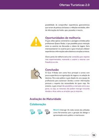 Turismo 2.0                                  Ofertas Turísticas 2.0




                         possibilidade de compartilhar experiências gastronômicas
                         que variam de petiscos de boteco a refeições estreladas, além
                         de informações de hotéis, spas, pousadas e resorts.



                         Oportunidades de melhoria
                         O guia utiliza apenas comentários e postagens emitidas pelos
                         profissionais Quatro Rodas, o que possibilita pouca interação
                         entre os usuários nas discussões e relatos de viagens. Seria
                         interessanteatrair os usuários para o guia virtual para debater
                         experiências e informações sobre destinos e atrações turísticas.

                         Outro ponto de melhoria seria criar conteúdos para viajantes
                         mais experimentados, motivando o usuário a retornar com
                         frequência ao site.



                         Conclusão
                         O Guia 4 Rodas tem como foco principal o turista com
                         pouca experiência na organização de viagens e na seleção de
                         destinos. Para este público o guia dispõe de uma equipe de
                         profissionais para esclarecer dúvidas e emitir informações
                         pontuais a respeito das necessidades de quem viaja. No
                         entanto, o guia virtual não possibilita a interação entre seus
                         pares, ou seja, os visitantes não podem interagir trocando
                         dúvidas e dicas sobre as atrações que já visitaram.



              Avaliação de Maturidade

              Colaboração
                                    Nível 2: Interagir. As redes sociais são utilizadas
                                    como ferramentas para a geração de diálogo e
                                    aproximação entre público e interlocutor.




                                                           © Terraforum Consultores         56
 