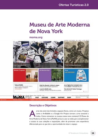 Turismo 2.0                                          Ofertas Turísticas 2.0




              Museu de Arte Moderna
              de Nova York
              moma.org




              Descrição e Objetivos


              A
                        arte não está mais limitada a espaços físicos, como um museu. Projetos
                        como o ArtBabble e o Google Art Project tornam a arte acessível a
                        todos. Como reinventar os museus nesse novo contexto? O Museu de
              Arte Moderna de Nova York (MoMA) procura usar as redes para complementar
              o acesso às suas coleções e exposições, além de promover uma experiência
              diferenciada para os que têm a oportunidade de visitar o espaço.




                                                                  © Terraforum Consultores       58
 