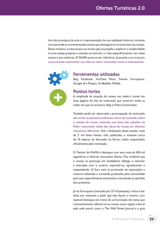 Ofertas Turísticas 2.0




Um dos princípios da arte é a representação da sua realidade histórica, inclusive
incorporando as movimentações sociais que distinguem e caracterizam seu tempo.
Dessa maneira, é natural que um museu que se propõe a explorar a modernidade
na arte esteja presente e atuante na internet, e, mais especificamente, nas redes
sociais e nos celulares. O MoMA procura ser referência, buscando a participação
e procurando movimentar sua rede ao inserir conteúdos novos e interessantes.



                     Ferramentas utilizadas
                     Blog, Facebook, YouTube, Flickr, Twitter, Foursquare,
                     Google Art Project, ArtBabble, Mobile

                     Pontos fortes
                     A amplitude de atuação do museu nas redes é visível nas
                     duas páginas do site da instituição que mostram todas as
                     redes em que se encontra: Blog e Online Communities.

                     Também pode ser observada a preocupação da instituição
                     em tornar as pessoas produtores ativos de conteúdo sobre
                     a coleção do museu, enviando suas fotos das coleções via
                     Flickr, mostrando visões das obras do museu em diversos
                     momentos diferentes. Até a finalização deste estudo, mais
                     de 5 mil fotos haviam sido publicadas e existiam cerca
                     de 10 tópicos de discussão no fórum, todos respondidos
                     oficialmente pela instituição.

                     O Twitter do MoMA é destaque com seus mais de 450 mil
                     seguidores e diversas interações diárias. Fica evidente que
                     o museu se preocupa em estabelecer diálogo e valorizar
                     a interação com o usuário, expondo-os, agradecendo e
                     respondendo. O foco está na promoção de exposições e
                     mostras utilizando o conteúdo produzido pela comunidade
                     para isso, especialmente solicitando e retuitando as opiniões
                     dos presentes.

                     Já no Foursquare (marcado por 27 mil pessoas), o foco é dar
                     dicas aos visitantes e pedir que eles façam o mesmo, com
                     especial destaque aos meios de comunicação de massa que
                     constantemente referem-se ao museu como opção cultural




                                                      © Terraforum Consultores       59
 