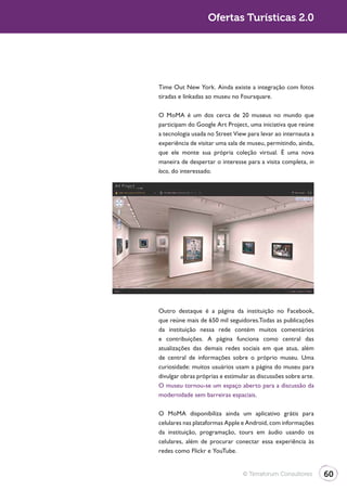 Turismo 2.0                      Ofertas Turísticas 2.0




              Time Out New York. Ainda existe a integração com fotos
              tiradas e linkadas ao museu no Foursquare.

              O MoMA é um dos cerca de 20 museus no mundo que
              participam do Google Art Project, uma iniciativa que reúne
              a tecnologia usada no Street View para levar ao internauta a
              experiência de visitar uma sala de museu, permitindo, ainda,
              que ele monte sua própria coleção virtual. É uma nova
              maneira de despertar o interesse para a visita completa, in
              loco, do interessado.




              Outro destaque é a página da instituição no Facebook,
              que reúne mais de 650 mil seguidores.Todas as publicações
              da instituição nessa rede contém muitos comentários
              e contribuições. A página funciona como central das
              atualizações das demais redes sociais em que atua, além
              de central de informações sobre o próprio museu. Uma
              curiosidade: muitos usuários usam a página do museu para
              divulgar obras próprias e estimular as discussões sobre arte.
              O museu tornou-se um espaço aberto para a discussão da
              modernidade sem barreiras espaciais.

              O MoMA disponibiliza ainda um aplicativo grátis para
              celulares nas plataformas Apple e Android, com informações
              da instituição, programação, tours em áudio usando os
              celulares, além de procurar conectar essa experiência às
              redes como Flickr e YouTube.


                                               © Terraforum Consultores       60
 