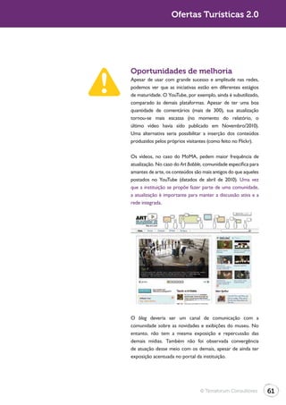 Ofertas Turísticas 2.0




Oportunidades de melhoria
Apesar de usar com grande sucesso e amplitude nas redes,
podemos ver que as iniciativas estão em diferentes estágios
de maturidade. O YouTube, por exemplo, ainda é subutilizado,
comparado às demais plataformas. Apesar de ter uma boa
quantidade de comentários (mais de 300), sua atualização
tornou-se mais escassa (no momento do relatório, o
último vídeo havia sido publicado em Novembro/2010).
Uma alternativa seria possibilitar a inserção dos conteúdos
produzidos pelos próprios visitantes (como feito no Flickr).

Os vídeos, no caso do MoMA, pedem maior frequência de
atualização. No caso do Art Babble, comunidade específica para
amantes de arte, os conteúdos são mais antigos do que aqueles
postados no YouTube (datados de abril de 2010). Uma vez
que a instituição se propõe fazer parte de uma comunidade,
a atualização é importante para manter a discussão ativa e a
rede integrada.




O blog deveria ser um canal de comunicação com a
comunidade sobre as novidades e exibições do museu. No
entanto, não tem a mesma exposição e repercussão das
demais mídias. Também não foi observada convergência
de atuação desse meio com os demais, apesar de ainda ter
exposição acentuada no portal da instituição.




                                 © Terraforum Consultores        61
 