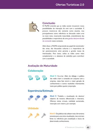 Turismo 2.0                                 Ofertas Turísticas 2.0




                          Conclusão
                          O MoMA entende que as redes sociais trouxeram novas
                          possibilidades de interação da arte com a sociedade. E
                          procura mostrar-se não somente como atuante, mas
                          principalmente como referência na discussão sobre arte
                          no novo meio, mostrando maturidade, entendimento das
                          possibilidades e importância de uma gestão descentralizada
                          do conteúdo neste contexto.

                          Além disso, o MoMA compreende seu papel de incentivador
                          das artes, das discussões culturais e a importância de
                          ter posicionamento ativo perante a grande massa de
                          interessados. Para tanto, utiliza as redes como meio
                          complementar e o abastece de subsídios para contribuir
                          com a sociedade.



              Avaliação de Maturidade

              Colaboração
                                    Nível 3: Co-criar. Além do diálogo, o público
                                    das redes criam o conteúdo em conjunto com a
                                    empresa. nessa fase ocorre a maior geração de
                                    conhecimento e outros resultados interessantes
                                    tanto para público quanto corporação.

              Experiência/Estímulo

                                    Nível 3: Trabalha a visualização do destino/
                                    objetivo de maneira diferenciada e interativa.
                                    Oferece visitas virtuais, realidade aumentada,
                                    interação com roteiro, por exemplo.

              Utilidade
                                    Nível 2: Os públicos não utilizam mais a ferramenta
                                    somente para uma única visualização, mas a tornam
                                    fonte ou referência para atualização e busca de
                                    determinado conhecimento.


                                                          © Terraforum Consultores        62
 