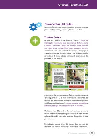 Ofertas Turísticas 2.0




Ferramentas utilizadas
Facebook, Twitter, newsletter, mapa interativo, ferramentas
para social bookmarking, vídeos, aplicativo para iPhone.



Pontos fortes
O site do zoológico de Londres oferece todas as
informações necessárias para os visitantes de forma clara
e simples e permite a compra das entradas online para até
seis meses antes e disponibiliza alguns vídeos de animais.
Também há uma área destinada às crianças, com jogos e
atividades interativas de cunho educacional, proporcionando
aprendizado de forma lúdica e estimulando a consciência de
preservação dos animais.




A instituição faz bastante uso do Twitter, publicando tweets
com regularidade e, o mais interessante, retuitando os
usuários que mencionam o zoológico – comentando que irão
visitá-lo ou que já estiveram lá – mostrando que acompanha a
rede e se preocupa em se relacionar com os visitantes.

No Facebook, a ZSL também faz publicações, e a maioria
recebe um bom número de cliques no botão “Curtir”. Nesta
rede também são colocados vídeos e fotografias tiradas
por visitantes.

De todos os pontos fortes do site, os dois que mais se
destacam são o mapa interativo e o aplicativo para iPhone.


                                © Terraforum Consultores       65
 