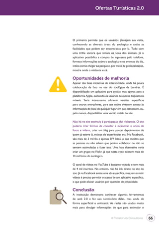 Turismo 2.0                       Ofertas Turísticas 2.0




              O primeiro permite que os usuários planejem sua visita,
              conhecendo as diversas áreas do zoológico e todas as
              facilidades que podem ser encontradas por lá. Tudo com
              uma trilha sonora que simula os sons dos animais. Já o
              aplicativo possibilita a compra de ingressos pelo telefone,
              fornece informações sobre o zoológico e os eventos do dia,
              indica como chegar ao parque e, por meio de geolocalização,
              mostra onde o visitante está.

              Oportunidades de melhoria
              Apesar das boas iniciativas de interatividade, ainda há pouca
              colaboração de fato no site do zoológico de Londres. É
              disponibilizado um aplicativo para celular, mas apenas para a
              plataforma Apple, excluindo os usuários de outros dispositivos
              móveis. Seria interessante oferecer versões específicas
              para outros smartphones, para que todos tivessem acesso às
              informações do local de qualquer lugar em que estivessem, ou,
              pelo menos, disponibilizar uma versão mobile do site.

              Não há no site estímulo à participação dos visitantes. O site
              poderia criar formas de convidar e incentivar o envio de
              fotos e vídeos, criar um blog para postar depoimentos de
              quem já esteve lá, relatos de experiências etc. No Facebook,
              são mais de 3 mil fãs e apenas 119 fotos, o que mostra que
              as pessoas ou não sabem que podem colaborar ou não se
              sentem estimuladas a fazer isso. Uma boa alternativa seria
              criar um grupo no Flickr, já que nesta rede existem mais de
              14 mil fotos do zoológico.

              O canal de vídeos no YouTube é bastante visitado e tem mais
              de 4 mil inscritos. No entanto, não há link direto no site do
              zoo. Já no Facebook existe uma aba específica, mas para assistir
              vídeos é preciso permitir o acesso de um aplicativo específico,
              o que pode afastar usuários por questões de privacidade.

              Conclusão
              A instituição demonstra conhecer algumas ferramentas
              de web 2.0 e faz uso satisfatório delas, mas ainda de
              forma superficial e unilateral. As redes são usadas muito
              mais para divulgar informações do que para estimular o


                                                © Terraforum Consultores         66
 