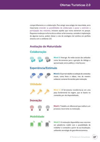 Ofertas Turísticas 2.0




compartilhamento e a colaboração. Para atingir esse estágio de maturidade, seria
importante entender as possibilidades de colaboração e passar a estimular a
participação dos visitantes, inclusive aqueles que nunca estiveram no parque.
Pequenas mudanças na forma de se utilizar as ferramentas, somadas à implantação
de algumas outras, podem deixar o site do zoológico de Londres em perfeita
sintonia com o ambiente 2.0.



Avaliação de Maturidade

Colaboração
                               Nível 2: Interagir. As redes sociais são utilizadas
                               como ferramentas para a geração de diálogo e
                               aproximação entre público e interlocutor.

Experiência/Estímulo
                               Nível 2: O portal trabalha na exibição de conteúdos
                               visuais, como fotos e vídeos, mas de maneira
                               unilateral, somente fornecidos pela instituição.

Utilidade
                               Nível 3: A ferramenta transforma-se em uma
                               peça fundamental da viagem, que se baseia no
                               conteúdo por ela disponibilizado.

Inovação

                               Nível 1: Trabalha um diferencial que melhora um
                               processo recorrente na instituição.



Mobilidade
                               Nível 2: A instituição disponibiliza seus recursos
                               em plataforma mobile com a possibilidade de
                               trabalhar o conteúdo a partir da sua localização,
                               utilizando tecnologia de georeferenciamento.


                                                     © Terraforum Consultores        67
 