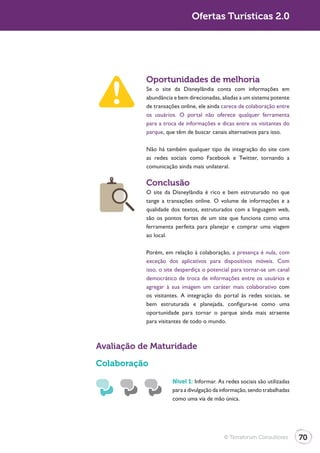 Turismo 2.0                                Ofertas Turísticas 2.0




                         Oportunidades de melhoria
                         Se o site da Disneylândia conta com informações em
                         abundância e bem direcionadas, aliadas a um sistema potente
                         de transações online, ele ainda carece de colaboração entre
                         os usuários. O portal não oferece qualquer ferramenta
                         para a troca de informações e dicas entre os visitantes do
                         parque, que têm de buscar canais alternativos para isso.

                         Não há também qualquer tipo de integração do site com
                         as redes sociais como Facebook e Twitter, tornando a
                         comunicação ainda mais unilateral.

                         Conclusão
                         O site da Disneylândia é rico e bem estruturado no que
                         tange a transações online. O volume de informações e a
                         qualidade dos textos, estruturados com a linguagem web,
                         são os pontos fortes de um site que funciona como uma
                         ferramenta perfeita para planejar e comprar uma viagem
                         ao local.

                         Porém, em relação à colaboração, a presença é nula, com
                         exceção dos aplicativos para dispositivos móveis. Com
                         isso, o site desperdiça o potencial para tornar-se um canal
                         democrático de troca de informações entre os usuários e
                         agregar à sua imagem um caráter mais colaborativo com
                         os visitantes. A integração do portal às redes sociais, se
                         bem estruturada e planejada, configura-se como uma
                         oportunidade para tornar o parque ainda mais atraente
                         para visitantes de todo o mundo.



              Avaliação de Maturidade
              Colaboração

                                   Nível 1: Informar. As redes sociais são utilizadas
                                   para a divulgação da informação, sendo trabalhadas
                                   como uma via de mão única.




                                                         © Terraforum Consultores       70
 