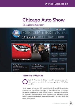 Turismo 2.0                                         Ofertas Turísticas 2.0




              Chicago Auto Show
              chicagoautoshow.com




              Descrição e Objetivos


              O
                        Salão do Automóvel de Chicago é considerado atualmente o maior
                        salão anual de automóveis do mundoe chegou à sua 103ª edição
                        em 2011.

              Como qualquer evento, tem diferentes momentos de geração de conteúdo:

              que a experiência é compartilhada pelos presentes e depois, em que opiniões
              são discutidas. No caso de eventos recorrentes, como este salão que é anual, o
              desafio é manter a excitação que existe na proximidade e durante o evento nos
              outros meses do ano.


                                                                 © Terraforum Consultores      72
 