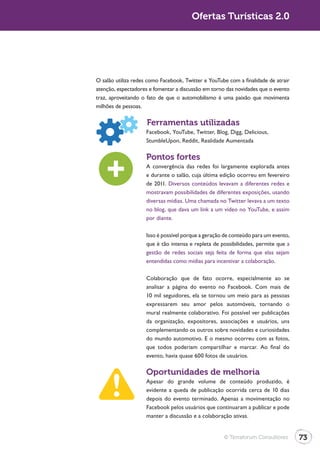 Ofertas Turísticas 2.0




O salão utiliza redes como Facebook, Twitter e YouTube com a finalidade de atrair
atenção, espectadores e fomentar a discussão em torno das novidades que o evento
traz, aproveitando o fato de que o automobilismo é uma paixão que movimenta
milhões de pessoas.

                     Ferramentas utilizadas
                     Facebook, YouTube, Twitter, Blog, Digg, Delicious,
                     StumbleUpon, Reddit, Realidade Aumentada

                     Pontos fortes
                     A convergência das redes foi largamente explorada antes
                     e durante o salão, cuja última edição ocorreu em fevereiro
                     de 2011. Diversos conteúdos levavam a diferentes redes e
                     mostravam possibilidades de diferentes exposições, usando
                     diversas mídias. Uma chamada no Twitter levava a um texto
                     no blog, que dava um link a um vídeo no YouTube, e assim
                     por diante.

                     Isso é possível porque a geração de conteúdo para um evento,
                     que é tão intensa e repleta de possibilidades, permite que a
                     gestão de redes sociais seja feita de forma que elas sejam
                     entendidas como mídias para incentivar a colaboração.

                     Colaboração que de fato ocorre, especialmente ao se
                     analisar a página do evento no Facebook. Com mais de
                     10 mil seguidores, ela se tornou um meio para as pessoas
                     expressarem seu amor pelos automóveis, tornando o
                     mural realmente colaborativo. Foi possível ver publicações
                     da organização, expositores, associações e usuários, uns
                     complementando os outros sobre novidades e curiosidades
                     do mundo automotivo. E o mesmo ocorreu com as fotos,
                     que todos poderiam compartilhar e marcar. Ao final do
                     evento, havia quase 600 fotos de usuários.

                     Oportunidades de melhoria
                     Apesar do grande volume de conteúdo produzido, é
                     evidente a queda de publicação ocorrida cerca de 10 dias
                     depois do evento terminado. Apenas a movimentação no
                     Facebook pelos usuários que continuaram a publicar e pode
                     manter a discussão e a colaboração ativas.


                                                     © Terraforum Consultores       73
 