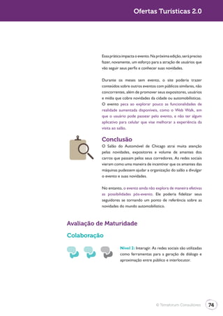 Turismo 2.0                                 Ofertas Turísticas 2.0




                         Essa prática impacta o evento. Na próxima edição, será preciso
                         fazer, novamente, um esforço para a atração de usuários que
                         vão seguir seus perfis e conhecer suas novidades.

                         Durante os meses sem evento, o site poderia trazer
                         conteúdos sobre outros eventos com públicos similares, não
                         concorrentes, além de promover seus expositores, usuários
                         e mídia que cobre novidades da cidade ou automobilísticas.
                         O evento peca ao explorar pouco as funcionalidades de

                         que o usuário pode passear pelo evento, e não ter algum
                         aplicativo para celular que vise melhorar a experiência da
                         visita ao salão.

                         Conclusão
                         O Salão do Automóvel de Chicago atrai muita atenção
                         pelas novidades, expositores e volume de amantes dos
                         carros que passam pelos seus corredores. As redes sociais
                         vieram como uma maneira de incentivar que os amantes das
                         máquinas pudessem ajudar a organização do salão a divulgar
                         o evento e suas novidades.

                         No entanto, o evento ainda não explora de maneira efetivas
                         as possibilidades pós-evento. Ele poderia fidelizar seus
                         seguidores se tornando um ponto de referência sobre as
                         novidades do mundo automobilístico.



              Avaliação de Maturidade

              Colaboração
                                    Nível 2: Interagir. As redes sociais são utilizadas
                                    como ferramentas para a geração de diálogo e
                                    aproximação entre público e interlocutor.




                                                          © Terraforum Consultores        74
 