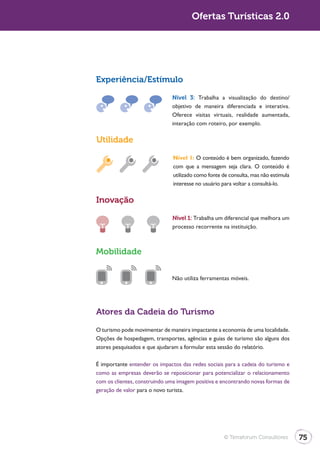 Ofertas Turísticas 2.0




Experiência/Estímulo

                              Nível 3: Trabalha a visualização do destino/
                              objetivo de maneira diferenciada e interativa.
                              Oferece visitas virtuais, realidade aumentada,
                              interação com roteiro, por exemplo.

Utilidade

                               Nível 1: O conteúdo é bem organizado, fazendo
                               com que a mensagem seja clara. O conteúdo é
                               utilizado como fonte de consulta, mas não estimula
                               interesse no usuário para voltar a consultá-lo.

Inovação

                              Nível 1: Trabalha um diferencial que melhora um
                              processo recorrente na instituição.



Mobilidade


                              Não utiliza ferramentas móveis.




Atores da Cadeia do Turismo
O turismo pode movimentar de maneira impactante a economia de uma localidade.
Opções de hospedagem, transportes, agências e guias de turismo são alguns dos
atores pesquisados e que ajudaram a formular esta sessão do relatório.

É importante entender os impactos das redes sociais para a cadeia do turismo e
como as empresas deverão se reposicionar para potencializar o relacionamento
com os clientes, construindo uma imagem positiva e encontrando novas formas de
geração de valor para o novo turista.




                                                    © Terraforum Consultores        75
 