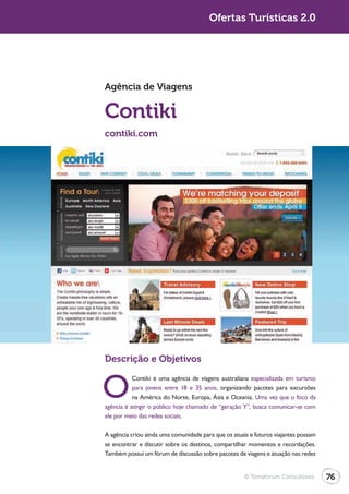 Turismo 2.0                                           Ofertas Turísticas 2.0




              Agência de Viagens


              Contiki
              contiki.com




              Descrição e Objetivos


              O
                         Contiki é uma agência de viagens australiana especializada em turismo
                         para jovens entre 18 e 35 anos, organizando pacotes para excursões
                         na América do Norte, Europa, Ásia e Oceania. Uma vez que o foco da
              agência é atingir o público hoje chamado de “geração Y”, busca comunicar-se com
              ele por meio das redes sociais.

              A agência criou ainda uma comunidade para que os atuais e futuros viajantes possam
              se encontrar e discutir sobre os destinos, compartilhar momentos e recordações.
              Também possui um fórum de discussão sobre pacotes de viagens e atuação nas redes


                                                                    © Terraforum Consultores       76
 