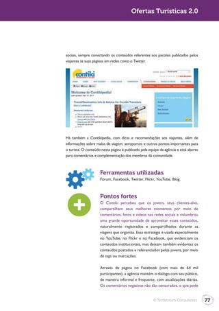 Ofertas Turísticas 2.0




sociais, sempre conectando os conteúdos referentes aos pacotes publicados pelos
viajantes às suas páginas em redes como o Twitter.




Há também a Contikipedia, com dicas e recomendações aos viajantes, além de
informações sobre malas de viagem, aeroportos e outros pontos importantes para
o turista. O conteúdo nesta página é publicado pela equipe da agência e está aberto
para comentários e complementação dos membros da comunidade.



                     Ferramentas utilizadas
                     Fórum, Facebook, Twitter, Flickr, YouTube, Blog.



                     Pontos fortes
                     O Contiki percebeu que os jovens, seus clientes-alvo,
                     compartilham seus melhores momentos por meio de
                     comentários, fotos e vídeos nas redes sociais e vislumbrou
                     uma grande oportunidade de aproveitar esses conteúdos,
                     naturalmente registrados e compartilhados durante as
                     viagens que organiza. Essa estratégia é usada especialmente
                     no YouTube, no Flickr e no Facebook, que evidenciam os
                     conteúdos institucionais, mas deixam também evidentes os
                     conteúdos postados e referenciados pelos jovens, por meio
                     de tags ou marcações.

                     Através da página no Facebook (com mais de 64 mil
                     participantes), a agência mantém o diálogo com seu público,
                     de maneira informal e frequente, com atualizações diárias.
                     Os comentários negativos não são censurados, o que pode


                                                      © Terraforum Consultores        77
 