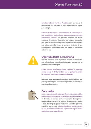 Turismo 2.0                      Ofertas Turísticas 2.0




              ser observado no mural do Facebook com anotações de
              pessoas que não gostaram da nova organização da página,
              por exemplo.

              O fórum de discussões é outro ambiente de colaboração no
              qual os viajantes podem buscar pessoas que percorreram
              determinado roteiro. Foi possível observar um fórum
              exclusivo de viajantes frustrados por viagens canceladas
              pela agência, discussão que poderia depor contra a empresa
              nas redes, caso não tivesse proporções limitadas, já que
              o ambiente é controlado (para ter acesso, é necessário
              cadastrar-se).



              Oportunidades de melhoria
              Não há iniciativas para dispositivos móveis ou conteúdos
              georreferenciados, hoje tão utilizados para acompanhar os
              jovens durante suas viagens.

              O blog é pouco atualizado (o último conteúdo foi publicado
              em novembro de 2010). Também não há qualquer incentivo
              ou respostas aos comentários e contribuições.

              A agência poderia ainda utilizar todo o ativo criado por sua
              presença on-line para comercializar produtos na internet, o
              que ainda não acontece.



              Conclusão
              A co-criação, discussão e compartilhamento dos conteúdos
              dos viajantes é parte central da estratégia de posicionamento
              do Contiki. A empresa tem como missão de negócio a
              organização e execução de roteiros de viagens para jovens
              e trata de atingi-los pelos meios mais utilizados por eles,
              usando o seu formato e buscando não tornar-se mais um
              no seu grupo de discussão, mas capitanear e organizar esse
              grupo dentro do seu ambiente.




                                               © Terraforum Consultores       78
 