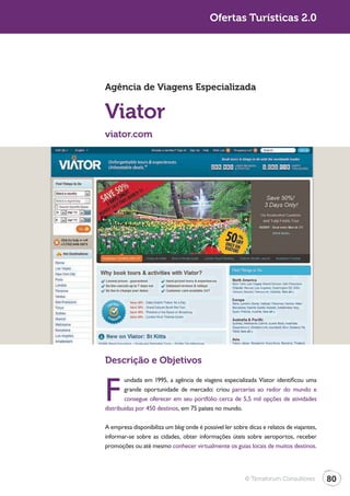 Turismo 2.0                                              Ofertas Turísticas 2.0




              Agência de Viagens Especializada


              Viator
              viator.com




              Descrição e Objetivos


              F
                      undada em 1995, a agência de viagens especializada Viator identificou uma
                      grande oportunidade de mercado: criou parcerias ao redor do mundo e
                      consegue oferecer em seu portfólio cerca de 5,5 mil opções de atividades
              distribuídas por 450 destinos, em 75 países no mundo.

              A empresa disponibiliza um blog onde é possível ler sobre dicas e relatos de viajantes,
              informar-se sobre as cidades, obter informações úteis sobre aeroportos, receber
              promoções ou até mesmo conhecer virtualmente os guias locais de muitos destinos.




                                                                       © Terraforum Consultores         80
 