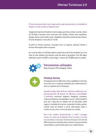 Ofertas Turísticas 2.0




O mais interessante disso é que o blog resolve o gap existente entre a curiosidade do
viajante e a visão real de um habitante local.

A página da empresa no Facebook reserva espaço para fotos, tweets recentes, vídeos
do YouTube e funciona como canal para tirar dúvidas, solicitar dicas específicas,
divulgar ofertas e promoções, posts e feedbacks (incluindo os positivos) dos clientes.
O canal ultrapassa a marca dos 3,1 mil fãs.

O perfil no Twitter promove a interação entre os viajantes, esclarece dúvidas e
fornece informações sobre a empresa.

Já o canal de vídeo no YouTube explora o potencial turístico das atividades com uma
visão da vida cotidiana dos destinos onde são feitas as gravações. Com 60 vídeos
publicados a partir de 2007, o canal atingiu o número de 137.280 acessos à coleção.



                      Ferramentas utilizadas



                      Pontos fortes
                      A integração entre os diferentes canais, a agilidade e a interação
                      entre eles com os viajantes (realizadas por colaboradores) e
                      entre os viajantes são os destaques.

                      A gestão do blog é feita de forma realmente colaborativa, por
                      aproximadamente 60 pessoas de diferentes nacionalidades
                      e profissões: escritores, designers, fotógrafos, jornalistas,
                      músicos, professores, antropólogos e outros. Todos trabalham
                      para que o blog seja um espaço livre de discussões sobre
                      viagens e novidades da empresa, respondem dúvidas, postam
                      notícias, listas de desejos e outras informações sobre o
                      mundo em que vivem e como ele pode ser visitado.

                      Com esse modelo descentralizado, a Viator consegue
                      manter um índice de atualização diária do blog e uma alta
                      taxa de adesão e interação. É comum ver posts com mais de
                      400 comentários deixados pelos visitantes, frequentemente
                      respondidos ou comentados pelos seus colaboradores.


                                                         © Terraforum Consultores          81
 